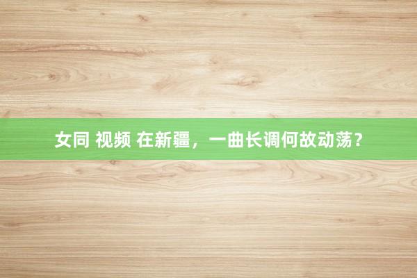 女同 视频 在新疆，一曲长调何故动荡？
