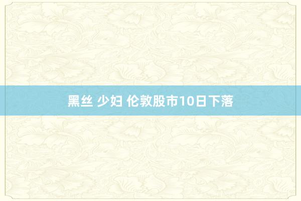 黑丝 少妇 伦敦股市10日下落