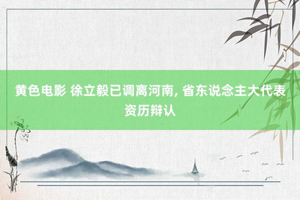 黄色电影 徐立毅已调离河南， 省东说念主大代表资历辩认