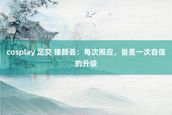cosplay 足交 臻颜荟：每次照应，皆是一次自信的升级