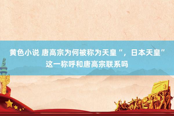 黄色小说 唐高宗为何被称为天皇“，日本天皇”这一称呼和唐高宗联系吗