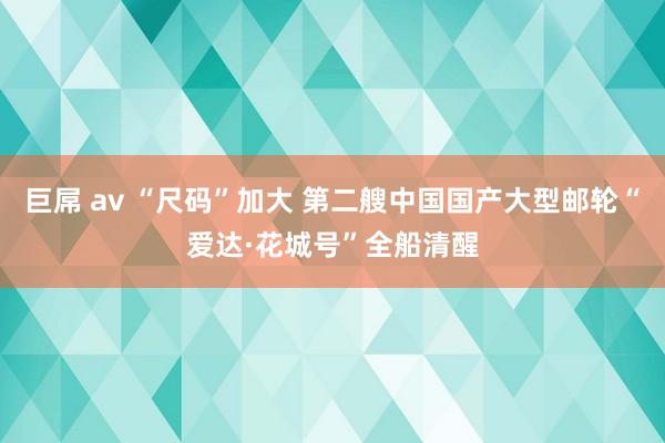 巨屌 av “尺码”加大 第二艘中国国产大型邮轮“爱达·花城号”全船清醒