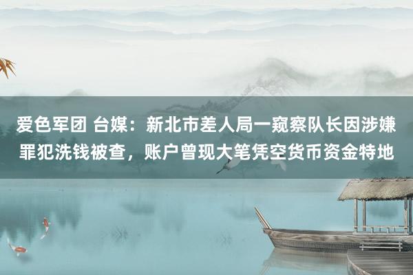 爱色军团 台媒：新北市差人局一窥察队长因涉嫌罪犯洗钱被查，账户曾现大笔凭空货币资金特地