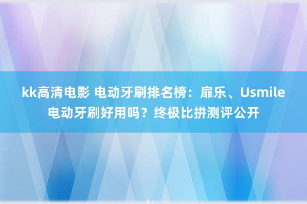 kk高清电影 电动牙刷排名榜：扉乐、Usmile电动牙刷好用吗？终极比拼测评公开