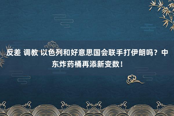 反差 调教 以色列和好意思国会联手打伊朗吗？中东炸药桶再添新变数！