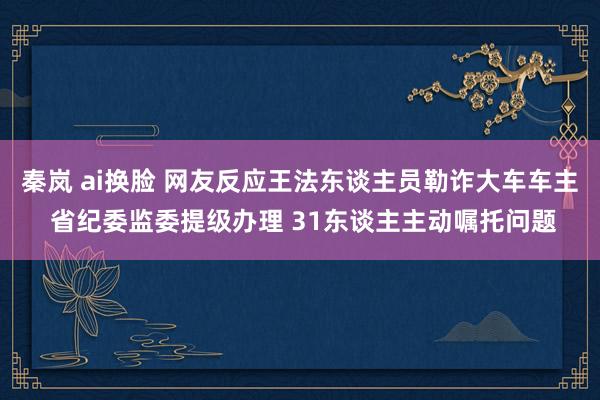 秦岚 ai换脸 网友反应王法东谈主员勒诈大车车主 省纪委监委提级办理 31东谈主主动嘱托问题
