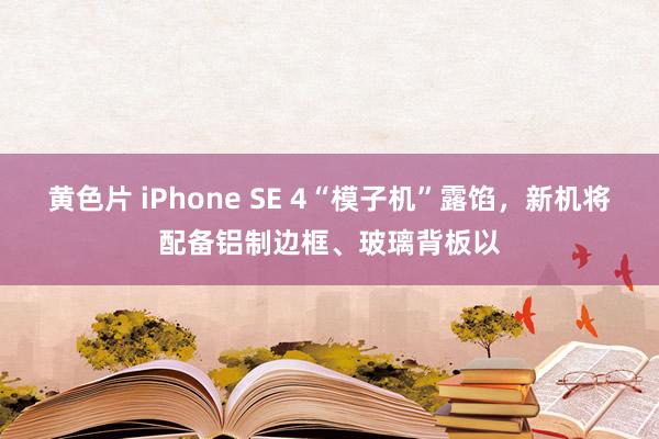 黄色片 iPhone SE 4“模子机”露馅，新机将配备铝制边框、玻璃背板以