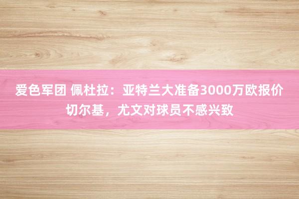 爱色军团 佩杜拉：亚特兰大准备3000万欧报价切尔基，尤文对球员不感兴致