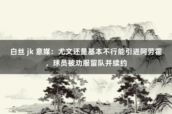 白丝 jk 意媒：尤文还是基本不行能引进阿劳霍，球员被劝服留队并续约