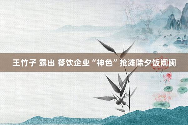 王竹子 露出 餐饮企业“神色”抢滩除夕饭阛阓