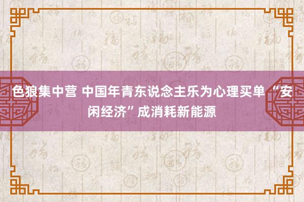 色狼集中营 中国年青东说念主乐为心理买单 “安闲经济”成消耗新能源
