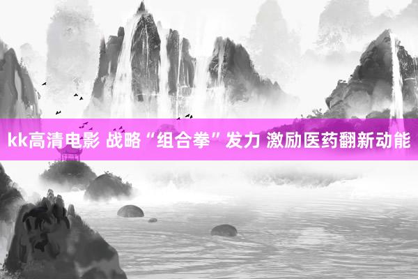 kk高清电影 战略“组合拳”发力 激励医药翻新动能
