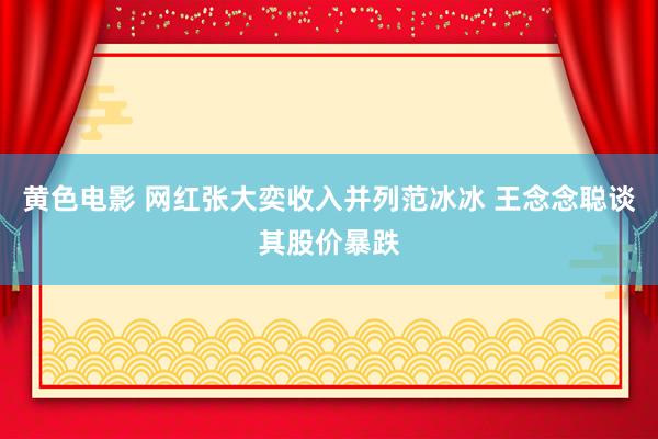 黄色电影 网红张大奕收入并列范冰冰 王念念聪谈其股价暴跌