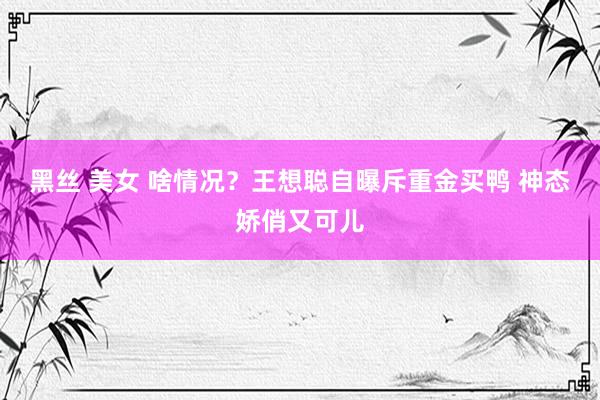 黑丝 美女 啥情况？王想聪自曝斥重金买鸭 神态娇俏又可儿