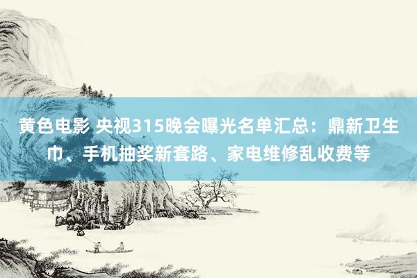 黄色电影 央视315晚会曝光名单汇总：鼎新卫生巾、手机抽奖新套路、家电维修乱收费等