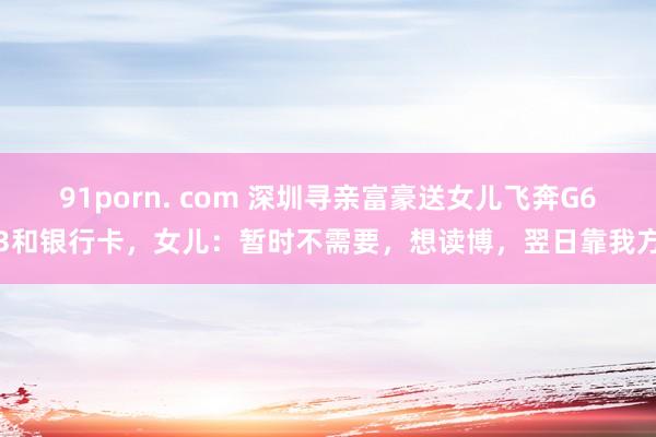 91porn. com 深圳寻亲富豪送女儿飞奔G63和银行卡，女儿：暂时不需要，想读博，翌日靠我方