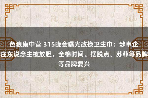 色狼集中营 315晚会曝光改换卫生巾：涉事企业端庄东说念主被放胆，全棉时间、摆脱点、苏菲等品牌复兴
