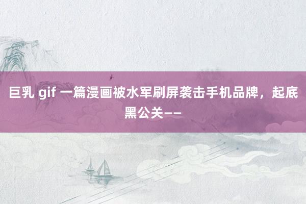 巨乳 gif 一篇漫画被水军刷屏袭击手机品牌，起底黑公关——