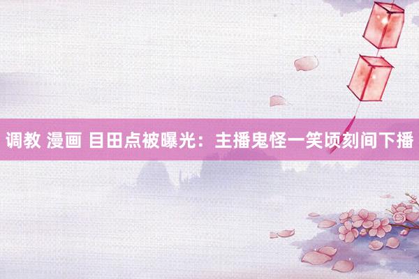 调教 漫画 目田点被曝光：主播鬼怪一笑顷刻间下播