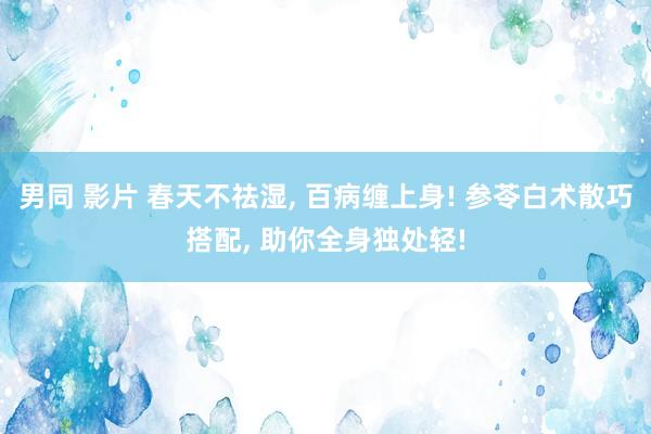 男同 影片 春天不祛湿， 百病缠上身! 参苓白术散巧搭配， 助你全身独处轻!