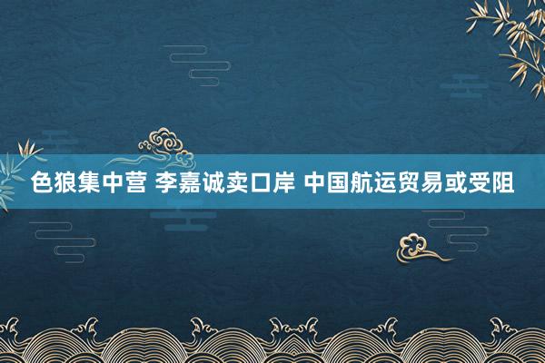 色狼集中营 李嘉诚卖口岸 中国航运贸易或受阻