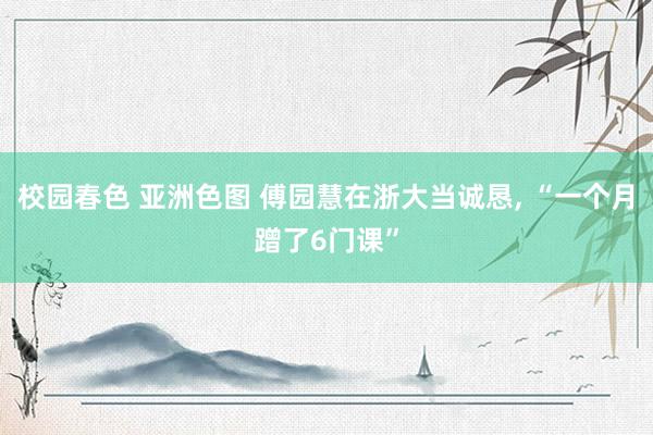 校园春色 亚洲色图 傅园慧在浙大当诚恳， “一个月蹭了6门课”