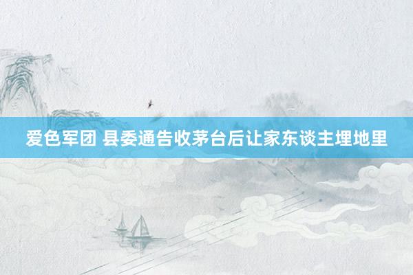 爱色军团 县委通告收茅台后让家东谈主埋地里