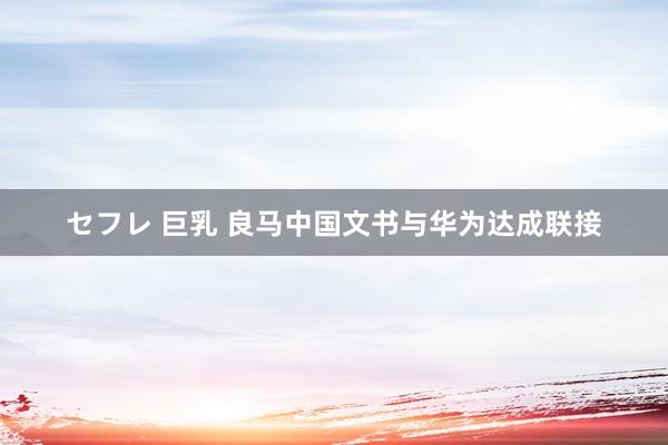 セフレ 巨乳 良马中国文书与华为达成联接