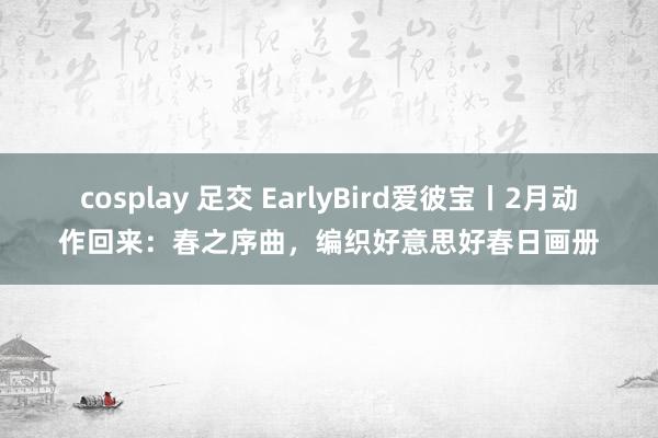 cosplay 足交 EarlyBird爱彼宝丨2月动作回来：春之序曲，编织好意思好春日画册