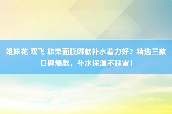 姐妹花 双飞 韩束面膜哪款补水着力好？精选三款口碑爆款，补水保湿不踩雷！