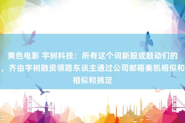 黄色电影 宇树科技：所有这个词新股或鼓动们的老股，齐由宇树融资领路东谈主通过公司邮箱奏凯相似和搞定