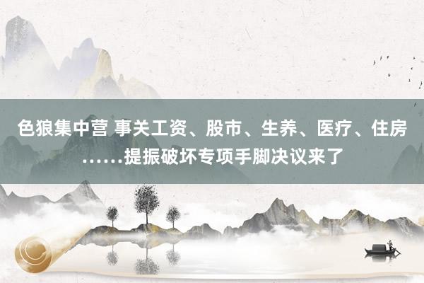 色狼集中营 事关工资、股市、生养、医疗、住房……提振破坏专项手脚决议来了