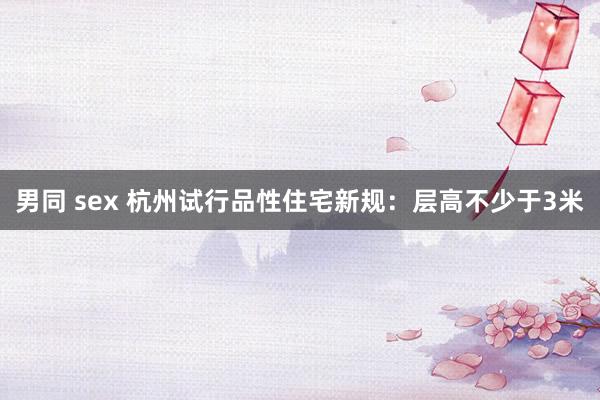 男同 sex 杭州试行品性住宅新规：层高不少于3米