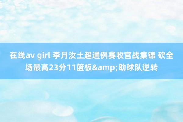 在线av girl 李月汝土超通例赛收官战集锦 砍全场最高23分11篮板&助球队逆转