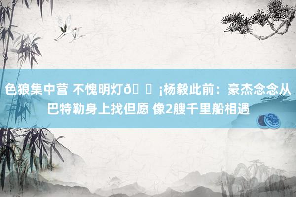色狼集中营 不愧明灯💡杨毅此前：豪杰念念从巴特勒身上找但愿 像2艘千里船相遇