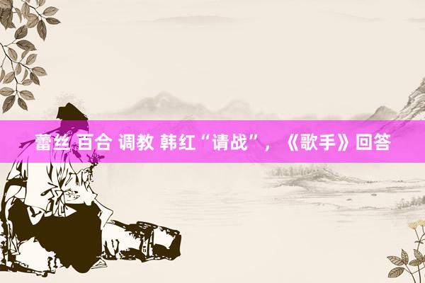 蕾丝 百合 调教 韩红“请战”，《歌手》回答