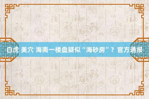 白虎 美穴 海南一楼盘疑似“海砂房”？官方通报