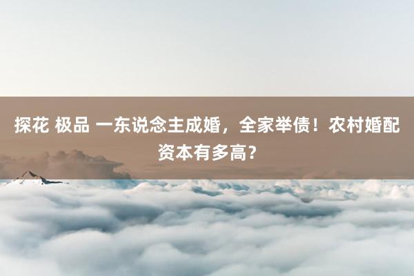 探花 极品 一东说念主成婚，全家举债！农村婚配资本有多高？