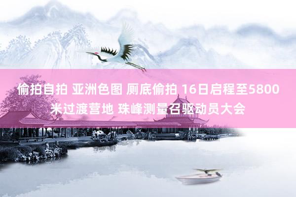 偷拍自拍 亚洲色图 厕底偷拍 16日启程至5800米过渡营地 珠峰测量召驱动员大会