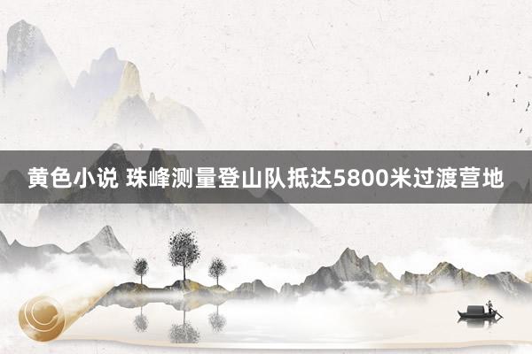 黄色小说 珠峰测量登山队抵达5800米过渡营地
