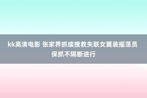 kk高清电影 张家界抓续搜救失联女翼装摇荡员 保抓不隔断进行