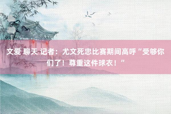 文爱 聊天 记者：尤文死忠比赛期间高呼“受够你们了！尊重这件球衣！”