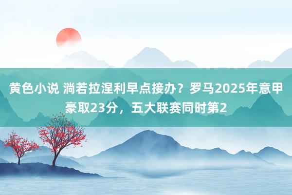黄色小说 淌若拉涅利早点接办？罗马2025年意甲豪取23分，五大联赛同时第2