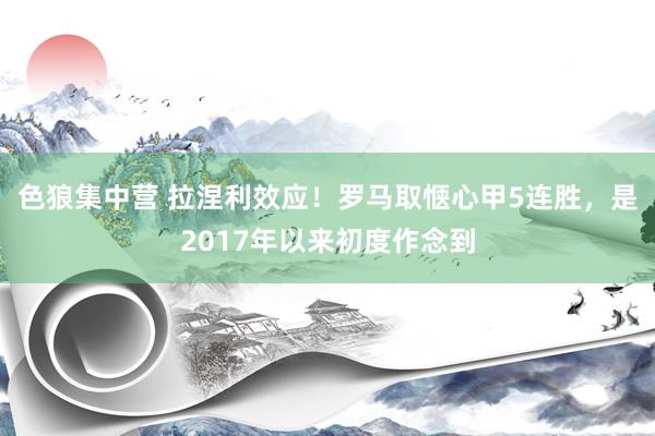 色狼集中营 拉涅利效应！罗马取惬心甲5连胜，是2017年以来初度作念到
