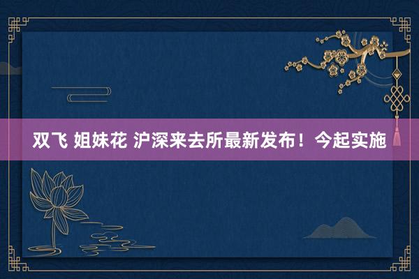 双飞 姐妹花 沪深来去所最新发布！今起实施