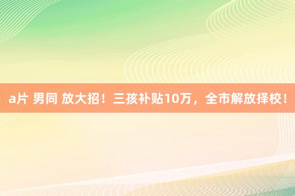 a片 男同 放大招！三孩补贴10万，全市解放择校！