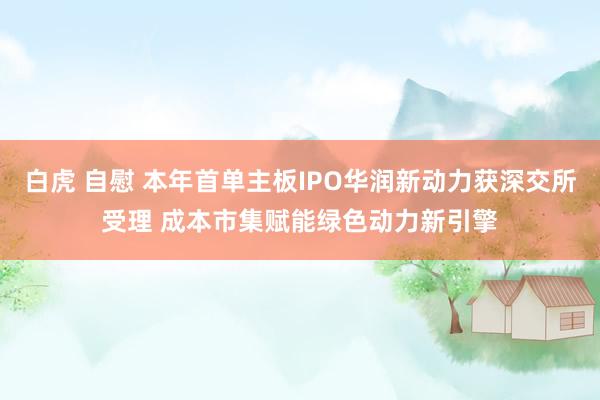 白虎 自慰 本年首单主板IPO华润新动力获深交所受理 成本市集赋能绿色动力新引擎