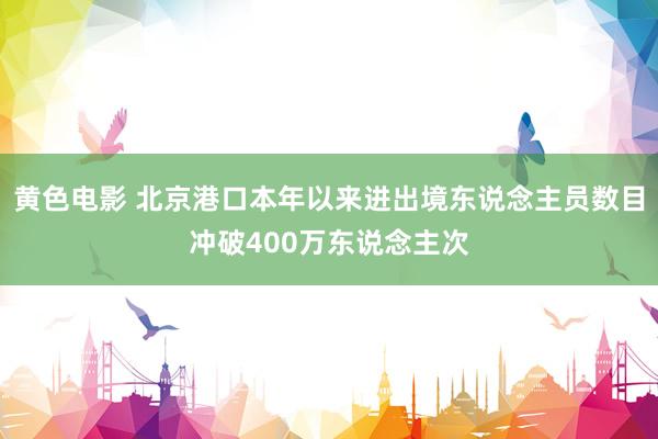 黄色电影 北京港口本年以来进出境东说念主员数目冲破400万东说念主次