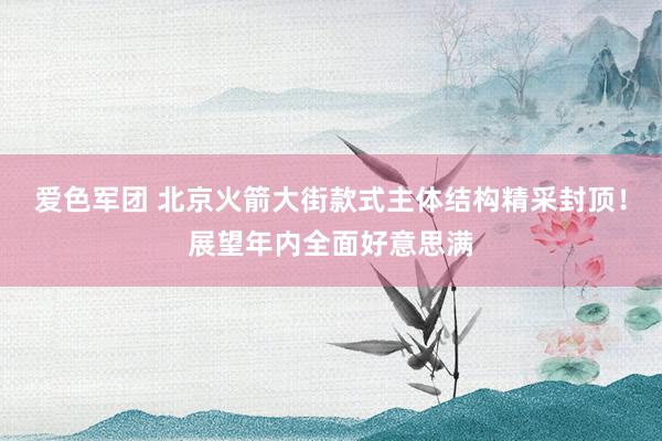 爱色军团 北京火箭大街款式主体结构精采封顶！展望年内全面好意思满