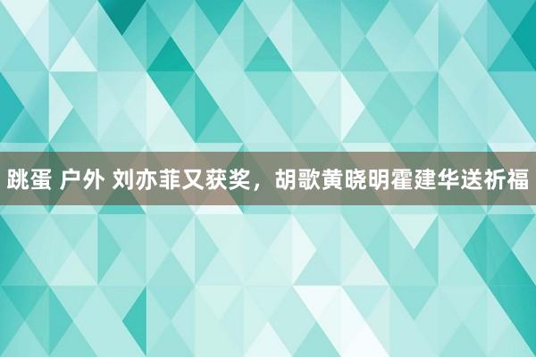 跳蛋 户外 刘亦菲又获奖，胡歌黄晓明霍建华送祈福